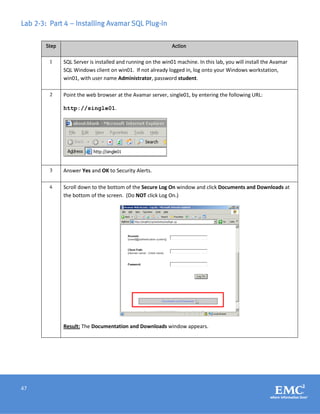 47
Lab 2-3: Part 4 – Installing Avamar SQL Plug-in
Step Action
1 SQL Server is installed and running on the win01 machine. In this lab, you will install the Avamar
SQL Windows client on win01. If not already logged in, log onto your Windows workstation,
win01, with user name Administrator, password student.
2 Point the web browser at the Avamar server, single01, by entering the following URL:
http://single01.
3 Answer Yes and OK to Security Alerts.
4 Scroll down to the bottom of the Secure Log On window and click Documents and Downloads at
the bottom of the screen. (Do NOT click Log On.)
Result: The Documentation and Downloads window appears.
 