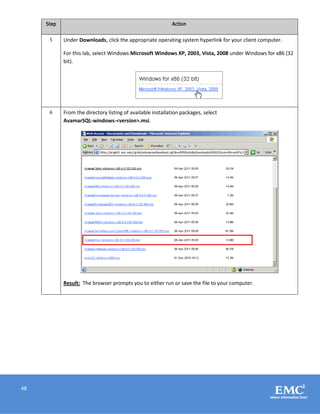 48
Step Action
5 Under Downloads, click the appropriate operating system hyperlink for your client computer.
For this lab, select Windows Microsoft Windows XP, 2003, Vista, 2008 under Windows for x86 (32
bit).
6 From the directory listing of available installation packages, select
AvamarSQL-windows-<version>.msi.
Result: The browser prompts you to either run or save the file to your computer.
 