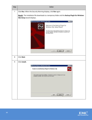 49
Step Action
7 Click Run. When the Security Warning displays, click Run again.
Result: The installation file downloads to a temporary folder and the Backup Plugin for Windows
SQL Setup wizard displays.
8 Click Next.
9 Click Install.
 