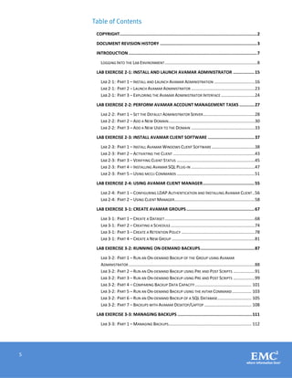 5
Table of Contents
COPYRIGHT.............................................................................................................2
DOCUMENT REVISION HISTORY .............................................................................3
INTRODUCTION......................................................................................................7
LOGGING INTO THE LAB ENVIRONMENT.............................................................................8
LAB EXERCISE 2-1: INSTALL AND LAUNCH AVAMAR ADMINISTRATOR .................15
LAB 2-1: PART 1 – INSTALL AND LAUNCH AVAMAR ADMINISTRATION ..................................16
LAB 2-1: PART 2 – LAUNCH AVAMAR ADMINISTRATOR .....................................................23
LAB 2-1: PART 3 – EXPLORING THE AVAMAR ADMINISTRATOR INTERFACE ............................24
LAB EXERCISE 2-2: PERFORM AVAMAR ACCOUNT MANAGEMENT TASKS ............27
LAB 2-2: PART 1 – SET THE DEFAULT ADMINISTRATOR SERVER...........................................28
LAB 2-2: PART 2 – ADD A NEW DOMAIN........................................................................30
LAB 2-2: PART 3 – ADD A NEW USER TO THE DOMAIN .....................................................33
LAB EXERCISE 2-3: INSTALL AVAMAR CLIENT SOFTWARE .....................................37
LAB 2-3: PART 1 – INSTALL AVAMAR WINDOWS CLIENT SOFTWARE ....................................38
LAB 2-3: PART 2 – ACTIVATING THE CLIENT ....................................................................43
LAB 2-3: PART 3 – VERIFYING CLIENT STATUS .................................................................45
LAB 2-3: PART 4 – INSTALLING AVAMAR SQL PLUG-IN .....................................................47
LAB 2-3: PART 5 – USING MCCLI COMMANDS .................................................................51
LAB EXERCISE 2-4: USING AVAMAR CLIENT MANAGER.........................................55
LAB 2-4: PART 1 – CONFIGURING LDAP AUTHENTICATION AND INSTALLING AVAMAR CLIENT ..56
LAB 2-4: PART 2 – USING CLIENT MANAGER...................................................................58
LAB EXERCISE 3-1: CREATE AVAMAR GROUPS......................................................67
LAB 3-1: PART 1 – CREATE A DATASET...........................................................................68
LAB 3-1: PART 2 – CREATING A SCHEDULE......................................................................74
LAB 3-1: PART 3 – CREATE A RETENTION POLICY .............................................................78
LAB 3-1: PART 4 – CREATE A NEW GROUP .....................................................................81
LAB EXERCISE 3-2: RUNNING ON-DEMAND BACKUPS...........................................87
LAB 3-2: PART 1 – RUN AN ON-DEMAND BACKUP OF THE GROUP USING AVAMAR
ADMINISTRATOR .........................................................................................................88
LAB 3-2: PART 2 – RUN AN ON-DEMAND BACKUP USING PRE AND POST SCRIPTS ..................91
LAB 3-2: PART 3 – RUN AN ON-DEMAND BACKUP USING PRE AND POST SCRIPTS ..................99
LAB 3-2: PART 4 – COMPARING BACKUP DATA CAPACITY............................................... 101
LAB 3-2: PART 5 – RUN AN ON-DEMAND BACKUP USING THE AVTAR COMMAND................ 103
LAB 3-2: PART 6 – RUN AN ON-DEMAND BACKUP OF A SQL DATABASE............................ 105
LAB 3-2: PART 7 – BACKUPS WITH AVAMAR DESKTOP/LAPTOP ....................................... 108
LAB EXERCISE 3-3: MANAGING BACKUPS ...........................................................111
LAB 3-3: PART 1 – MANAGING BACKUPS..................................................................... 112
 