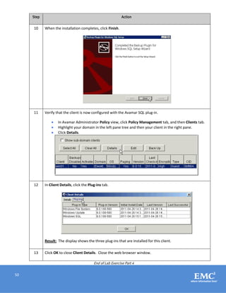 50
Step Action
10 When the installation completes, click Finish.
11 Verify that the client is now configured with the Avamar SQL plug-in.
 In Avamar Administrator Policy view, click Policy Management tab, and then Clients tab.
 Highlight your domain in the left pane tree and then your client in the right pane.
 Click Details.
12 In Client Details, click the Plug-ins tab.
Result: The display shows the three plug-ins that are installed for this client.
13 Click OK to close Client Details. Close the web browser window.
End of Lab Exercise Part 4
 