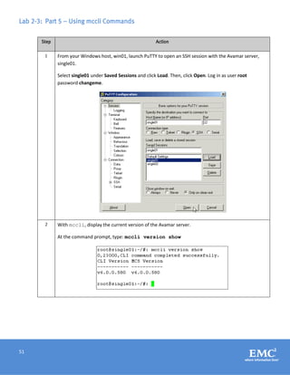 51
Lab 2-3: Part 5 – Using mccli Commands
Step Action
1 From your Windows host, win01, launch PuTTY to open an SSH session with the Avamar server,
single01.
Select single01 under Saved Sessions and click Load. Then, click Open. Log in as user root
password changeme.
2 With mccli, display the current version of the Avamar server.
At the command prompt, type: mccli version show
 