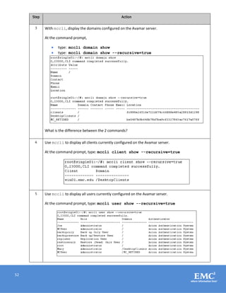52
Step Action
3 With mccli, display the domains configured on the Avamar server.
At the command prompt,
 type: mccli domain show
 type: mccli domain show --recursive=true
What is the difference between the 2 commands?
4 Use mccli to display all clients currently configured on the Avamar server.
At the command prompt, type: mccli client show --recursive=true
5 Use mccli to display all users currently configured on the Avamar server.
At the command prompt, type: mccli user show --recursive=true
 
