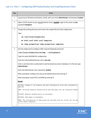 56
Lab 2-4: Part 1 – Configuring LDAP Authentication and Installing Avamar Client
Step Action
1 Log onto your Windows workstation, win02, with user name Administrator and password student.
2 Open a PuTTY session to your second Avamar server, single02. Login to the server as root,
password changeme.
3 Change the working directory and rename the original files for krb5 configuration.
Type:
cd /usr/local/avamar/etc
mv krb5.conf krb5.conf.template
mv ldap.properties ldap.properties.template
4 Run the avldap tool to configure LDAP using the following command:
/usr/local/avamar/bin/avldap --configdomain
Type 1 to select AD/LDAP for configuration.
Enter the Fully Qualified Domain name: emc.edu
Enter a username that is authorized to read the directory service’s database. For this lab, type:
Administrator
Enter the Administrator user’s password: student
When prompted, configure emc.edu as the default domain by entering: Y
When prompted, restart DTLT and EMS by entering: Y
Result:
 