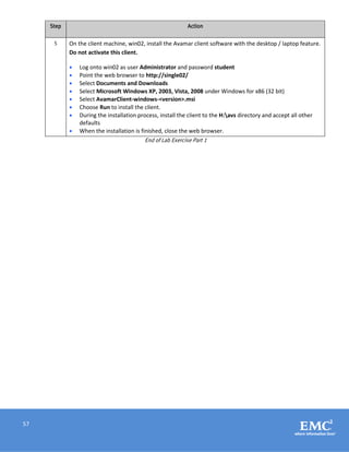 57
Step Action
5 On the client machine, win02, install the Avamar client software with the desktop / laptop feature.
Do not activate this client.
 Log onto win02 as user Administrator and password student
 Point the web browser to http://single02/
 Select Documents and Downloads
 Select Microsoft Windows XP, 2003, Vista, 2008 under Windows for x86 (32 bit)
 Select AvamarClient-windows-<version>.msi
 Choose Run to install the client.
 During the installation process, install the client to the H:avs directory and accept all other
defaults
 When the installation is finished, close the web browser.
End of Lab Exercise Part 1
 