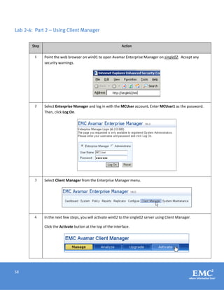 58
Lab 2-4: Part 2 – Using Client Manager
Step Action
1 Point the web browser on win01 to open Avamar Enterprise Manager on single02. Accept any
security warnings.
2 Select Enterprise Manager and log in with the MCUser account. Enter MCUser1 as the password.
Then, click Log On.
3 Select Client Manager from the Enterprise Manager menu.
4 In the next few steps, you will activate win02 to the single02 server using Client Manager.
Click the Activate button at the top of the interface.
 