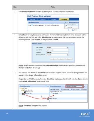 59
Step Action
5 Select Directory Service from the blue triangle as a source for client information.
6 Emc.edu will already be selected as the User Domain and Directory Domain since it was set as the
default in part 1 of this lab. Enter Administrator as a user name that has permission to read the
directory service. Enter student as the password. Click OK.
Result: WIN02.emc.edu appears in the Client Information panel. (WIN01.emc.edu appears in the
Domain Controllers directory.)
7 You will now add WIN02 to the clients domain on the single02 server. Ensure that single02.emc.edu
appears in the Server Information panel.
Drag and drop WIN02.emc.edu from the Client Information panel on the left into the clients domain
in the Server Information panel on the right.
Result: The Select Groups dialog appears.
 
