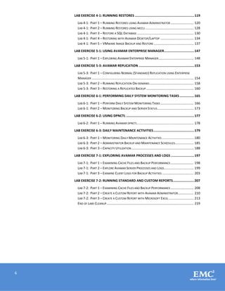 6
LAB EXERCISE 4-1: RUNNING RESTORES .............................................................119
LAB 4-1: PART 1 – RUNNING RESTORES USING AVAMAR ADMINISTRATOR......................... 120
LAB 4-1: PART 2 – RUNNING RESTORES USING MCCLI .................................................... 128
LAB 4-1: PART 3 – RESTORE A SQL DATABASE ............................................................. 130
LAB 4-1: PART 4 – RESTORING WITH AVAMAR DESKTOP/LAPTOP .................................... 134
LAB 4-1: PART 5 – VMWARE IMAGE BACKUP AND RESTORE ........................................... 137
LAB EXERCISE 5-1: USING AVAMAR ENTERPRISE MANAGER...............................147
LAB 5-1: PART 1 – EXPLORING AVAMAR ENTERPRISE MANAGER...................................... 148
LAB EXERCISE 5-3: AVAMAR REPLICATION .........................................................153
LAB 5-3: PART 1 – CONFIGURING NORMAL (STANDARD) REPLICATION USING ENTERPRISE
MANAGER .............................................................................................................. 154
LAB 5-3: PART 2 – RUNNING REPLICATION ON-DEMAND................................................ 158
LAB 5-3: PART 3 – RESTORING A REPLICATED BACKUP ................................................... 160
LAB EXERCISE 6-1: PERFORMING DAILY SYSTEM MONITORING TASKS ...............165
LAB 6-1: PART 1 – PERFORM DAILY SYSTEM MONITORING TASKS.................................... 166
LAB 6-1: PART 2 – MONITORING BACKUP AND SERVER STATUS....................................... 173
LAB EXERCISE 6-2: USING DPNCTL ......................................................................177
LAB 6-2: PART 1 – RUNNING AVAMAR DPNCTL............................................................. 178
LAB EXERCISE 6-3: DAILY MAINTENANCE ACTIVITIES..........................................179
LAB 6-3: PART 1 – MONITORING DAILY MAINTENANCE ACTIVITIES .................................. 180
LAB 6-3: PART 2 – ADMINISTRATOR BACKUP AND MAINTENANCE SCHEDULES.................... 185
LAB 6-3: PART 3 – CAPACITY UTILIZATION ................................................................... 188
LAB EXERCISE 7-1: EXPLORING AVAMAR PROCESSES AND LOGS ........................197
LAB 7-1: PART 1 – EXAMINING CACHE FILES AND BACKUP PERFORMANCE......................... 198
LAB 7-1: PART 2 – EXPLORE AVAMAR SERVER PROCESSES AND LOGS................................ 199
LAB 7-1: PART 3 – EXAMINE CLIENT LOGS FOR BACKUP ACTIVITIES .................................. 203
LAB EXERCISE 7-2: RUNNING STANDARD AND CUSTOM REPORTS......................207
LAB 7-2: PART 1 – EXAMINING CACHE FILES AND BACKUP PERFORMANCE......................... 208
LAB 7-2: PART 2 – CREATE A CUSTOM REPORT WITH AVAMAR ADMINISTRATOR................. 210
LAB 7-2: PART 3 – CREATE A CUSTOM REPORT WITH MICROSOFT EXCEL........................... 213
END OF LABS CLEANUP.............................................................................................. 219
 