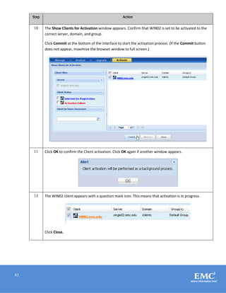 61
Step Action
10 The Show Clients for Activation window appears. Confirm that WIN02 is set to be activated to the
correct server, domain, and group.
Click Commit at the bottom of the interface to start the activation process. (If the Commit button
does not appear, maximize the browser window to full screen.)
11 Click OK to confirm the Client activation. Click OK again if another window appears.
12 The WIN02 client appears with a question mark icon. This means that activation is in progress.
Click Close.
 
