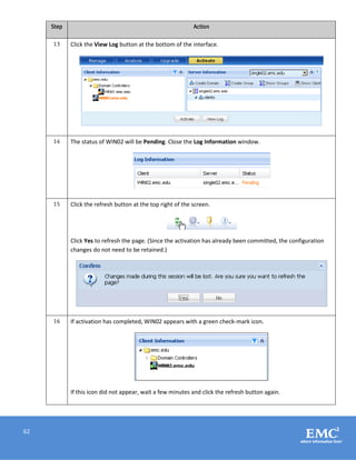 62
Step Action
13 Click the View Log button at the bottom of the interface.
14 The status of WIN02 will be Pending. Close the Log Information window.
15 Click the refresh button at the top right of the screen.
Click Yes to refresh the page. (Since the activation has already been committed, the configuration
changes do not need to be retained.)
16 If activation has completed, WIN02 appears with a green check-mark icon.
If this icon did not appear, wait a few minutes and click the refresh button again.
 