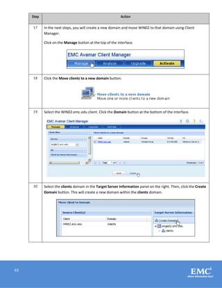 63
Step Action
17 In the next steps, you will create a new domain and move WIN02 to that domain using Client
Manager.
Click on the Manage button at the top of the interface.
18 Click the Move clients to a new domain button.
19 Select the WIN02.emc.edu client. Click the Domain button at the bottom of the interface.
20 Select the clients domain in the Target Server Information panel on the right. Then, click the Create
Domain button. This will create a new domain within the clients domain.
 