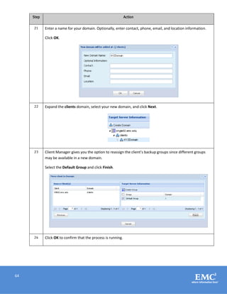 64
Step Action
21 Enter a name for your domain. Optionally, enter contact, phone, email, and location information.
Click OK.
22 Expand the clients domain, select your new domain, and click Next.
23 Client Manager gives you the option to reassign the client’s backup groups since different groups
may be available in a new domain.
Select the Default Group and click Finish.
24 Click OK to confirm that the process is running.
 
