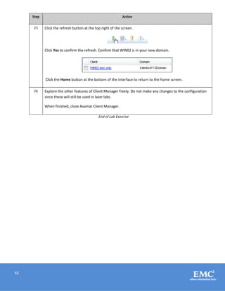 65
Step Action
25 Click the refresh button at the top right of the screen.
Click Yes to confirm the refresh. Confirm that WIN02 is in your new domain.
Click the Home button at the bottom of the interface to return to the home screen.
26 Explore the other features of Client Manager freely. Do not make any changes to the configuration
since these will still be used in later labs.
When finished, close Avamar Client Manager.
End of Lab Exercise
 