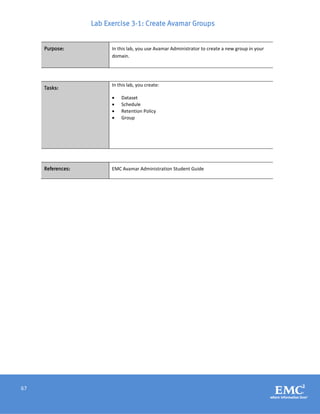 67
Lab Exercise 3-1: Create Avamar Groups
Purpose: In this lab, you use Avamar Administrator to create a new group in your
domain.
Tasks:
In this lab, you create:
 Dataset
 Schedule
 Retention Policy
 Group
References: EMC Avamar Administration Student Guide
 