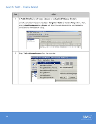 68
Lab 3-1: Part 1 – Create a Dataset
Step Action
1 In Part 1 of this lab, we will create a dataset to backup the C:Abackup directory.
Launch Avamar Administrator and choose Navigation > Policy or click the Policy button. Then,
select Policy Management tab > Groups tab. Select the root domain in the tree. Notice the
characteristics of the Default Group.
2 Select Tools > Manage Datasets from the menu bar.
 