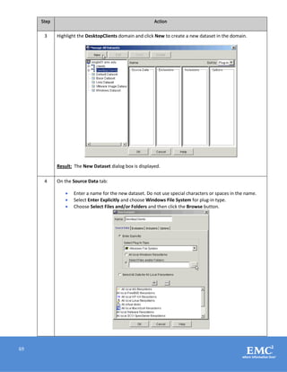 69
Step Action
3 Highlight the DesktopClients domain and click New to create a new dataset in the domain.
Result: The New Dataset dialog box is displayed.
4 On the Source Data tab:
 Enter a name for the new dataset. Do not use special characters or spaces in the name.
 Select Enter Explicitly and choose Windows File System for plug-in type.
 Choose Select Files and/or Folders and then click the Browse button.
 