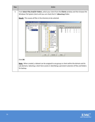 70
Step Action
5 From Select Files And/Or Folders, select your client from the Clients window and then browse the
Windows File System client until you can check the C:Abackup folder.
Result: This causes all files in the directory to be selected.
Click OK.
Note: When created, a dataset can be assigned to any group or client within the domain and its
sub-domains. Selecting a client here assists in identifying a persistent selection of files and folders
for backup.
 