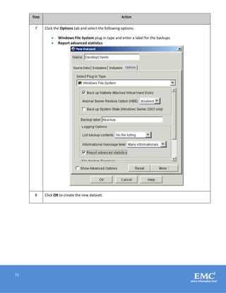 72
Step Action
7 Click the Options tab and select the following options:
 Windows File System plug-in type and enter a label for the backups
 Report advanced statistics
8 Click OK to create the new dataset.
 