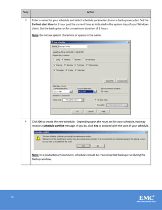 75
Step Action
3 Enter a name for your schedule and select schedule parameters to run a backup every day. Set the
Earliest start time to 1 hour past the current time as indicated in the system tray of your Windows
client. Set the backup to run for a maximum duration of 2 hours.
Note: Do not use special characters or spaces in the name.
4 Click OK to create the new schedule. Depending upon the hours set for your schedule, you may
receive a Schedule conflict message. If you do, click Yes to proceed with the save of your schedule.
Note: In a production environment, schedules should be created so that backups run during the
Backup window.
 