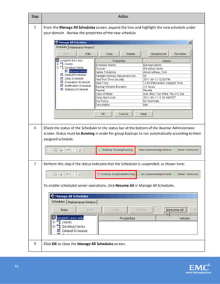 76
Step Action
5 From the Manage All Schedules screen, expand the tree and highlight the new schedule under
your domain. Review the properties of the new schedule.
6 Check the status of the Scheduler in the status bar at the bottom of the Avamar Administrator
screen. Status must be Running in order for group backups to run automatically according to their
assigned schedule.
7 Perform this step if the status indicates that the Scheduler is suspended, as shown here:
To enable scheduled server operations, click Resume All in Manage All Schedules.
8 Click OK to close the Manage All Schedules screen.
 