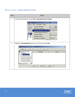 78
Lab 3-1: Part 3 – Create a Retention Policy
Step Action
1 In Avamar Administrator, select Tools > Manage Retention Policies.
2 Highlight the DesktopClients domain in the tree and select New.
 