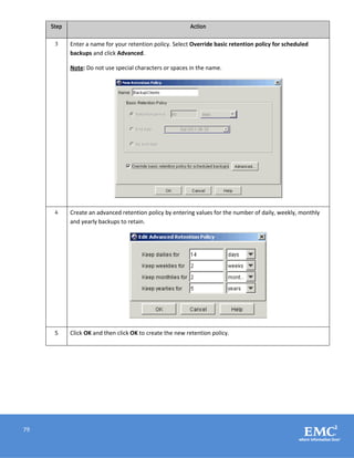 79
Step Action
3 Enter a name for your retention policy. Select Override basic retention policy for scheduled
backups and click Advanced.
Note: Do not use special characters or spaces in the name.
4 Create an advanced retention policy by entering values for the number of daily, weekly, monthly
and yearly backups to retain.
5 Click OK and then click OK to create the new retention policy.
 