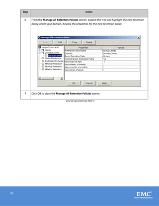 80
Step Action
6 From the Manage All Retention Policies screen, expand the tree and highlight the new retention
policy under your domain. Review the properties for the new retention policy.
7 Click OK to close the Manage All Retention Policies screen.
End of Lab Exercise Part 3
 