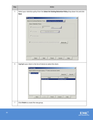 83
Step Action
5 Select your retention policy from the Select An Existing Retention Policy drop-down list and click
Next.
6 Highlight your client in the list of clients to select the client.
7 Click Finish to create the new group.
 