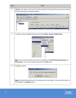 84
Step Action
8 Highlight your domain in the tree to see the elements of the group that you have just created.
Notice that the group is disabled by default.
9 To enable the group, highlight the group and select Actions > Group > Disable Group.
Note: There are other group functions that are available including Edit Group, Copy Group, and
Delete Group. You can also enable the group from the Edit option.
10 Click Yes to confirm.
Result: Scheduled group backups for the new group are now enabled. Group properties reports a
value of No for the Disabled column.
 