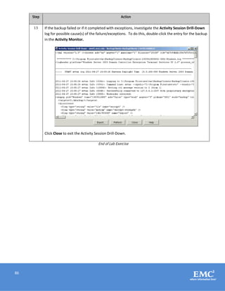 86
Step Action
13 If the backup failed or if it completed with exceptions, investigate the Activity Session Drill-Down
log for possible cause(s) of the failure/exceptions. To do this, double-click the entry for the backup
in the Activity Monitor.
Click Close to exit the Activity Session Drill-Down.
End of Lab Exercise
 