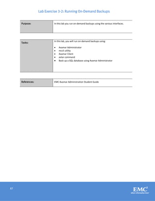 87
Lab Exercise 3-2: Running On-Demand Backups
Purpose: In this lab you run on-demand backups using the various interfaces.
Tasks:
In this lab, you will run on-demand backups using:
 Avamar Administrator
 mccli utility
 Avamar Client
 avtar command
 Back up a SQL database using Avamar Administrator
References: EMC Avamar Administration Student Guide
 