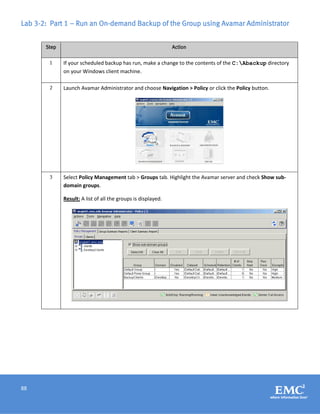 88
Lab 3-2: Part 1 – Run an On-demand Backup of the Group using Avamar Administrator
Step Action
1 If your scheduled backup has run, make a change to the contents of the C:Abackup directory
on your Windows client machine.
2 Launch Avamar Administrator and choose Navigation > Policy or click the Policy button.
3 Select Policy Management tab > Groups tab. Highlight the Avamar server and check Show sub-
domain groups.
Result: A list of all the groups is displayed.
 