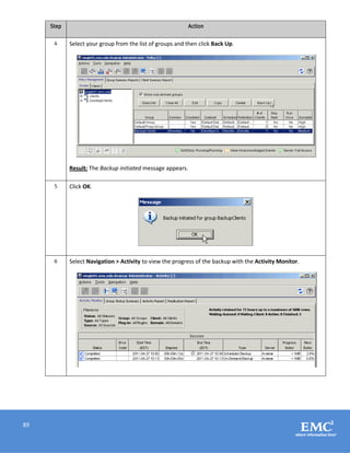 89
Step Action
4 Select your group from the list of groups and then click Back Up.
Result: The Backup initiated message appears.
5 Click OK.
6 Select Navigation > Activity to view the progress of the backup with the Activity Monitor.
 