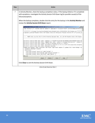 90
Step Action
7 In Activity Monitor, check the backup completion status. If the backup failed or if it completed
with exceptions, investigate the Activity Session Drill-Down log for possible cause(s) of the
failure/exceptions.
When the backup completes, double-click the entry for the backup in the Activity Monitor and
review the Activity Session Drill-Down report.
Click Close to exit the Activity Session Drill-Down.
End of Lab Exercise Part 1
 