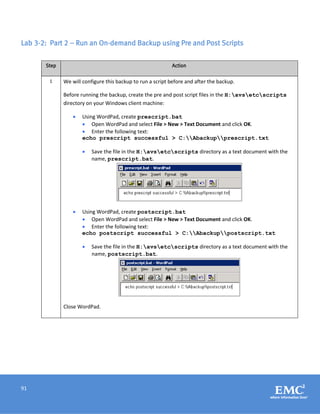 91
Lab 3-2: Part 2 – Run an On-demand Backup using Pre and Post Scripts
Step Action
1 We will configure this backup to run a script before and after the backup.
Before running the backup, create the pre and post script files in the H:avsetcscripts
directory on your Windows client machine:
 Using WordPad, create prescript.bat
 Open WordPad and select File > New > Text Document and click OK.
 Enter the following text:
echo prescript successful > C:Abackupprescript.txt
 Save the file in the H:avsetcscripts directory as a text document with the
name, prescript.bat.
 Using WordPad, create postscript.bat
 Open WordPad and select File > New > Text Document and click OK.
 Enter the following text:
echo postscript successful > C:Abackuppostscript.txt
 Save the file in the H:avsetcscripts directory as a text document with the
name, postscript.bat.
Close WordPad.
 