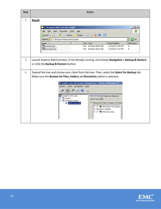 92
Step Action
2 Result:
3 Launch Avamar Administrator, if not already running, and choose Navigation > Backup & Restore
or click the Backup & Restore button.
4 Expand the tree and choose your client from the tree. Then, select the Select for Backup tab.
Make sure the Browse for Files, Folders, or Directories option is selected.
 