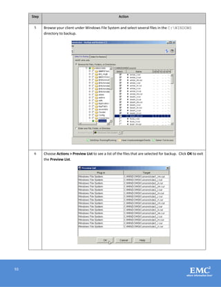 93
Step Action
5 Browse your client under Windows File System and select several files in the C:WINDOWS
directory to backup.
6 Choose Actions > Preview List to see a list of the files that are selected for backup. Click OK to exit
the Preview List.
 