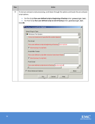 96
Step Action
10 To test pre and post script processing, scroll down through the options and locate the pre and post
script options.
 For Pre-Script Run user-defined script at beginning of backup enter: prescript.bat.
 For Post-Script Run user-defined script at end of backup enter: postscript.bat.
Click OK.
 