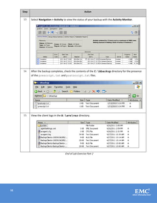 98
Step Action
13 Select Navigation > Activity to view the status of your backup with the Activity Monitor.
14 After the backup completes, check the contents of the C:Abackup directory for the presence
of the prescript.txt and postscript.txt files.
15 View the client logs in the H:avsvar directory.
End of Lab Exercise Part 2
 