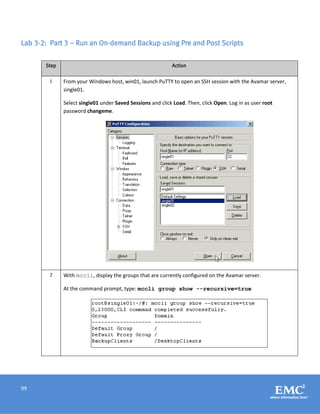 99
Lab 3-2: Part 3 – Run an On-demand Backup using Pre and Post Scripts
Step Action
1 From your Windows host, win01, launch PuTTY to open an SSH session with the Avamar server,
single01.
Select single01 under Saved Sessions and click Load. Then, click Open. Log in as user root
password changeme.
2 With mccli, display the groups that are currently configured on the Avamar server.
At the command prompt, type: mccli group show --recursive=true
 
