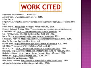 Work citedInterview. OLiviaLeuzzi. 1 March 2011.Agclassroom. www.agclassrom.org/tn. 2011.Atlas, World. http:/www.worldatlas.com/webimage/countrys/mamerica/usstate/tnland.htm. 2011.Book, World. World Book. Chicago: World Book,Inc, 2004.Center, National Energy. http://www.eia.doe.gov/emeu/reps/maps/us. n.d.ClassBrain, Inc. http://classbrain.com/artcorpinfo/publish/. 2011.Co., Pennsylvania. America the Beautiful. 1995 and 1916.Data, City. http://www.city-data.com/states/tennessee. 2011.Education, Pearson. http://aolatschool.factmonster.com/states.html. 2011.Gay, Dr. Gevena. Regions. New Jersy, n.d.Guide, Bens. http://bensguide.gpo.gov/3-5/state/tennesse. n.d. 2008.ipl. http://www.ipl.org/div/stateknow/tn1.html. 2011.Monster, Fact. http://aolatschool.factmonster.com/states.html. 2011.Netstate. http://www.netstate.com/states/index.html. 10 February 2011.Nicholson, David. http://www.15q.net/usindex.html. 17 march 2001.states, 50. http://www.50states.com/. 2011. 2011.tsns. http://www.tsns.org/. 2011.USA, State Symbols. http://www.statesymbolsusa.org/index.html. 2011.wikipedia. http://en.wikipedia.org/wiki/List. 2011.