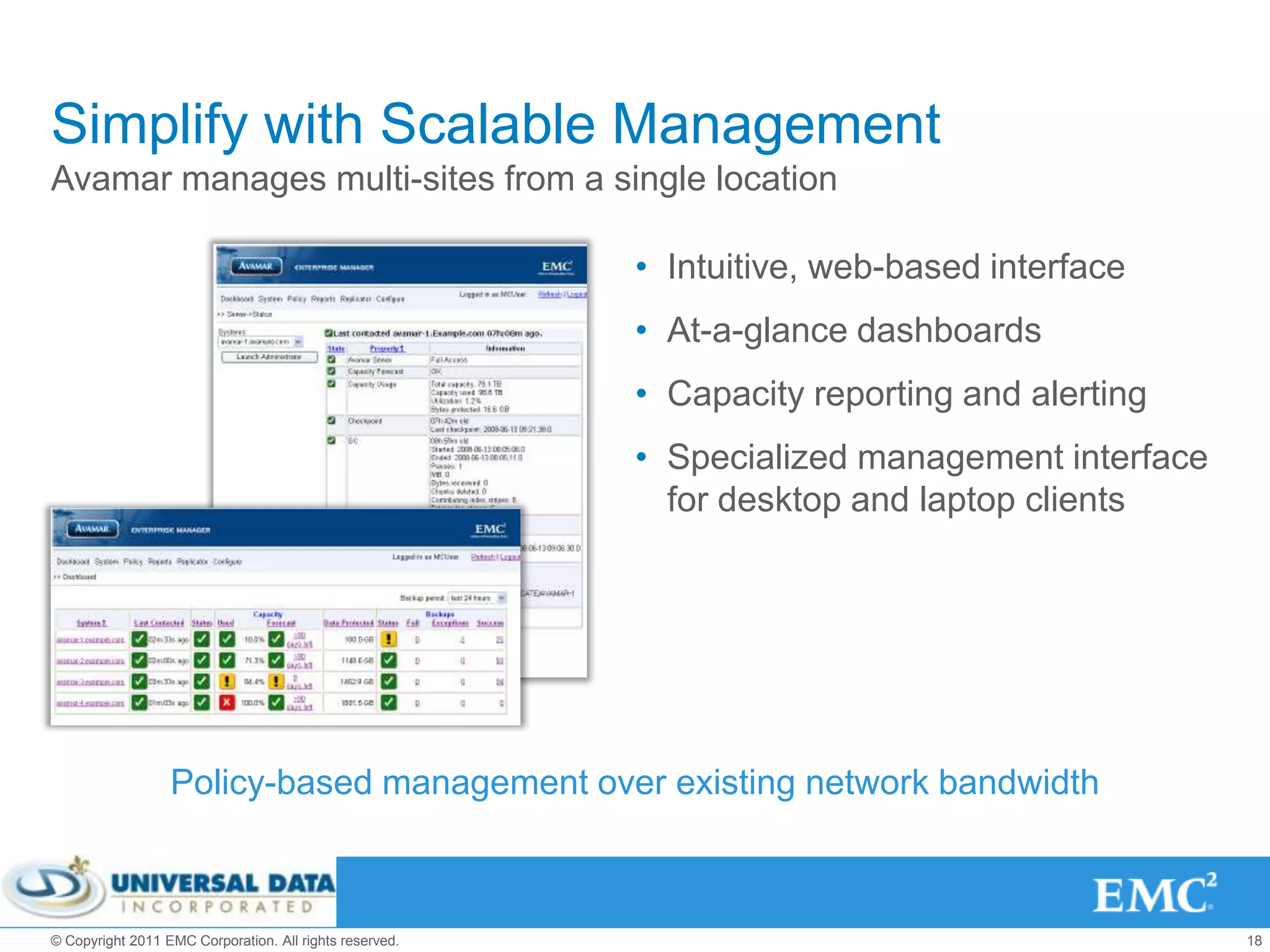 Simplify with Scalable Management
Avamar manages multi-sites from a single location

                                                         • Intuitive, web-based interface
                                                         • At-a-glance dashboards
                                                         • Capacity reporting and alerting
                                                         • Specialized management interface
                                                           for desktop and laptop clients




                  Policy-based management over existing network bandwidth



© Copyright 2011 EMC Corporation. All rights reserved.                                        18
 