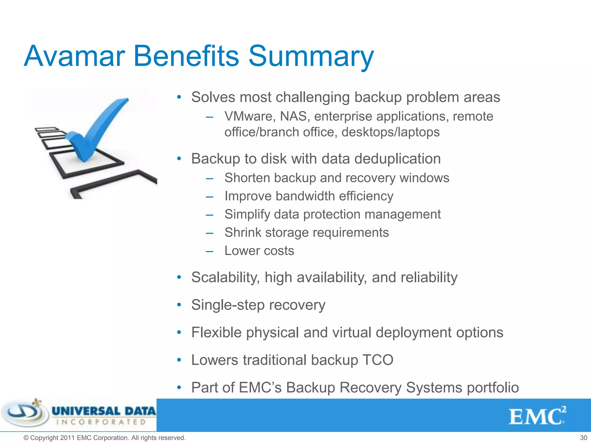 Avamar Benefits Summary
                                                  • Solves most challenging backup problem areas
                                                         – VMware, NAS, enterprise applications, remote
                                                           office/branch office, desktops/laptops

                                                  • Backup to disk with data deduplication
                                                         –   Shorten backup and recovery windows
                                                         –   Improve bandwidth efficiency
                                                         –   Simplify data protection management
                                                         –   Shrink storage requirements
                                                         –   Lower costs

                                                  • Scalability, high availability, and reliability
                                                  • Single-step recovery
                                                  • Flexible physical and virtual deployment options
                                                  • Lowers traditional backup TCO
                                                  • Part of EMC’s Backup Recovery Systems portfolio


© Copyright 2011 EMC Corporation. All rights reserved.                                                    30
 