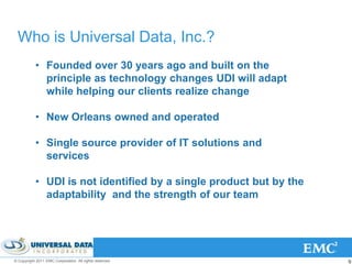 Who is Universal Data, Inc.?
           • Founded over 30 years ago and built on the
             principle as technology changes UDI will adapt
             while helping our clients realize change

           • New Orleans owned and operated

           • Single source provider of IT solutions and
             services

           • UDI is not identified by a single product but by the
             adaptability and the strength of our team




© Copyright 2011 EMC Corporation. All rights reserved.              22
 