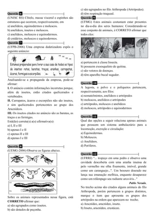 Questão 6 ––––––––––––––––––––––––––|
(UNISC RS) Clitelo, massa visceral e espinhos são
estruturas que ocorrem, respectivamente, em
a) anelídeos, equinodermos e moluscos.
b) anelídeos, insetos e moluscos.
c) anelídeos, moluscos e equinodermos.
d) cnidários, moluscos e equinodermos.
Questão 7 ––––––––––––––––––––––––––|
(UFPB-2006) Uma empresa dedetizadora expôs o
seguinte anúncio:
Analisando-se a propaganda da empresa, pode-se
afirmar:
I. O anúncio contém informações incorretas porque,
além de insetos, estão citados quelicerados e
vertebrados.
II. Carrapatos, ácaros e escorpiões não são insetos,
e sim quelicerados pertencentes ao grupo dos
Aracnídeos.
III. Os insetos citados no anúncio são as baratas, as
traças e as formigas.
Está(ão) correta(s) a(s) afirmativa(s):
a) I, II e III
b) apenas I e II
c) apenas II e III
d) apenas I e III
Questão 8 ––––––––––––––––––––––––––|
(UEMG-2006) Observe as figuras abaixo.
Sobre os animais representados nessa figura, está
CORRETO afirmar que:
a) são agrupados como insetos.
b) são dotados de peçonha.
c) são agrupados no filo Arthropoda (Artrópodes).
d) têm respiração traqueal.
Questão 9 ––––––––––––––––––––––––––|
(UFMG) Estes animais costumam estar presentes
no dia-a-dia dos seres humanos: Considerando-se
esse conjunto de animais, é CORRETO afirmar que
todos eles:
a) pertencem à classe Insecta.
b) possuem exoesqueleto de quitina.
c) são vetores de doenças.
d) têm aparelho bucal sugador.
Questão 10 ––––––––––––––––––––––––––|
A lagosta, o polvo e o poliquetos pertencem,
respectivamente, aos filos:
a) nematelmintos, anelídeos e artrópodes
b) moluscos, anelídeos e artrópodes
c) artrópodes, moluscos e anelídeos
d) moluscos, artrópodes e equinodermos
Questão 11 ––––––––––––––––––––––––––|
Qual das opções a seguir relaciona apenas animais
que possuem um sistema ambulacrário para a
locomoção, excreção e circulação:
a) Equinodermas.
b) Moluscos.
c) Anelídeos.
d) Poríferos.
Questão 12 ––––––––––––––––––––––––––|
(UFRRJ) "... tropeço em uma pedra e observo uma
cavidade descoberta com uma aranha imensa de
pelo vermelho me olha fixamente, imóvel, grande
como um caranguejo...". Um besouro dourado me
lança sua emanação mefítica, enquanto desaparece
como um relâmpago seu radiante arco-íris..."
Pablo Neruda.
No trecho acima são citados alguns animais do filo
Arthropoda, porém pertencem a grupos distintos,
marque o item que apresenta os grupos dos
artrópodes na ordem que aparecem no trecho.
a) Aracnídeo, aracnídeo, inseto.
b) Inseto, aracnídeo, crustáceo.
 
