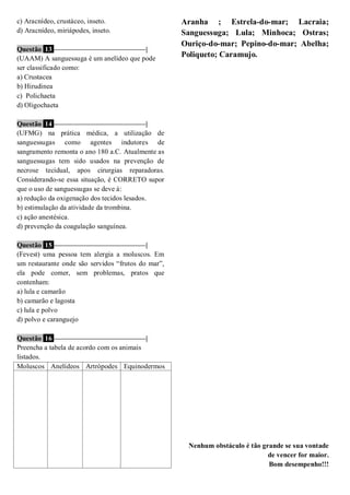 c) Aracnídeo, crustáceo, inseto.
d) Aracnídeo, miriápodes, inseto.
Questão 13 ––––––––––––––––––––––––––|
(UAAM) A sanguessuga é um anelídeo que pode
ser classificado como:
a) Crustacea
b) Hirudinea
c) Polichaeta
d) Oligochaeta
Questão 14 ––––––––––––––––––––––––––|
(UFMG) na prática médica, a utilização de
sanguessugas como agentes indutores de
sangramento remonta o ano 180 a.C. Atualmente as
sanguessugas tem sido usados na prevenção de
necrose tecidual, apos cirurgias reparadoras.
Considerando-se essa situação, é CORRETO supor
que o uso de sanguessugas se deve á:
a) redução da oxigenação dos tecidos lesados.
b) estimulação da atividade da trombina.
c) ação anestésica.
d) prevenção da coagulação sanguínea.
Questão 15 ––––––––––––––––––––––––––|
(Fevest) uma pessoa tem alergia a moluscos. Em
um restaurante onde são servidos “frutos do mar”,
ela pode comer, sem problemas, pratos que
contenham:
a) lula e camarão
b) camarão e lagosta
c) lula e polvo
d) polvo e caranguejo
Questão 16 ––––––––––––––––––––––––––|
Preencha a tabela de acordo com os animais
listados.
Moluscos Anelídeos Artrópodes Equinodermos
Aranha ; Estrela-do-mar; Lacraia;
Sanguessuga; Lula; Minhoca; Ostras;
Ouriço-do-mar; Pepino-do-mar; Abelha;
Poliqueto; Caramujo.
Nenhum obstáculo é tão grande se sua vontade
de vencer for maior.
Bom desempenho!!!
 