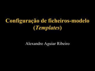 Configuração de ficheiros-modelo
(Templates)
Alexandre Aguiar Ribeiro

 