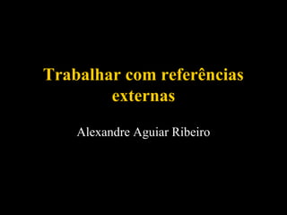 Trabalhar com referências
externas
Alexandre Aguiar Ribeiro

 