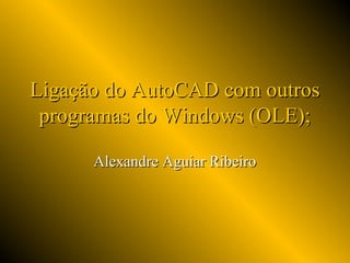 Ligação do AutoCAD com outros
programas do Windows (OLE);
Alexandre Aguiar Ribeiro

 