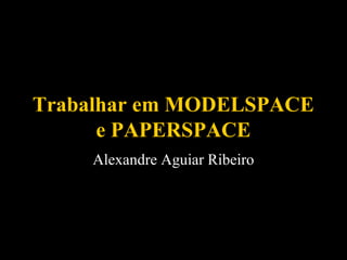 Trabalhar em MODELSPACE
e PAPERSPACE
Alexandre Aguiar Ribeiro

 